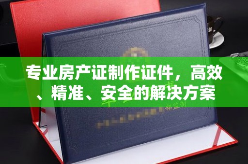 北镇专业房产证制作证件，高效、精准、安全的解决方案